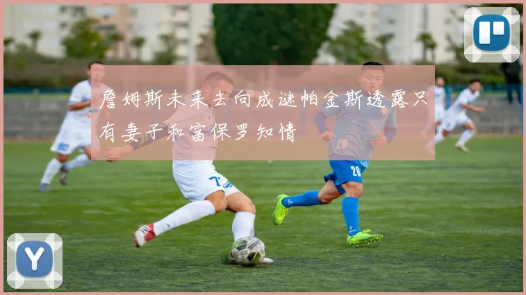 詹姆斯未来去向成谜帕金斯透露只有妻子和富保罗知情