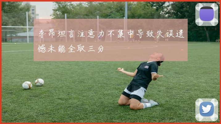 李昂坦言注意力不集中导致失误遗憾未能全取三分