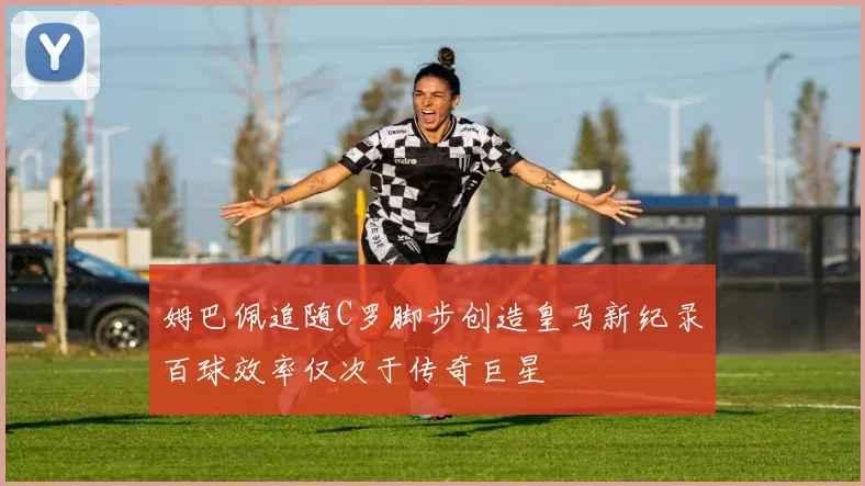 姆巴佩追随C罗脚步创造皇马新纪录百球效率仅次于传奇巨星
