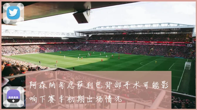 阿森纳考虑萨利巴背部手术可能影响下赛季初期出场情况