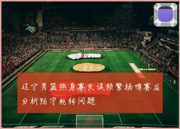辽宁男篮热身赛失误频繁杨鸣赛后分析防守轮转问题