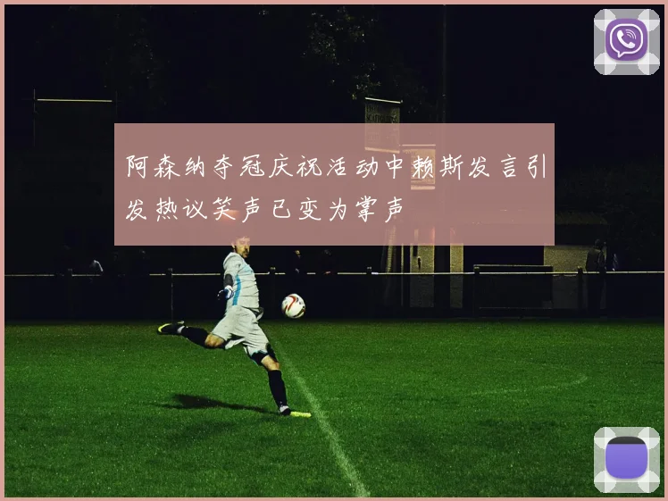 阿森纳夺冠庆祝活动中赖斯发言引发热议笑声已变为掌声