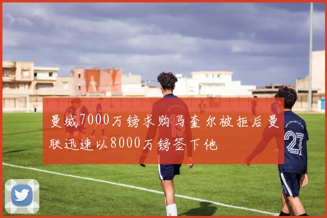 曼城7000万镑求购马奎尔被拒后曼联迅速以8000万镑签下他