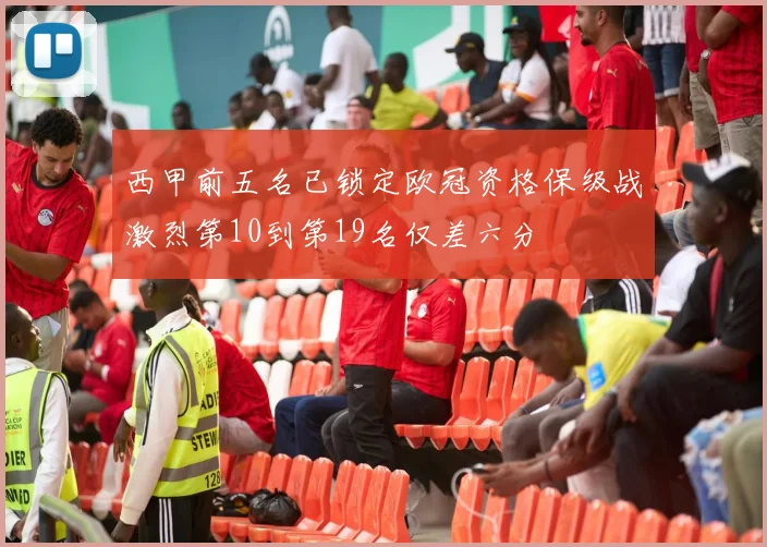 西甲前五名已锁定欧冠资格保级战激烈第10到第19名仅差六分