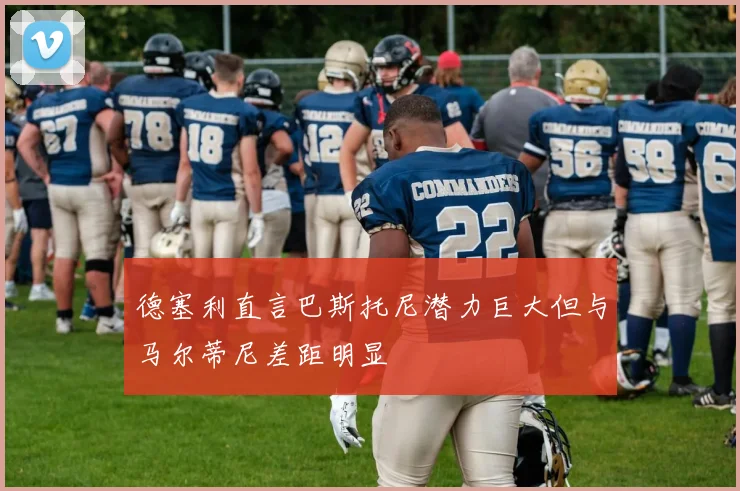 德塞利直言巴斯托尼潜力巨大但与马尔蒂尼差距明显