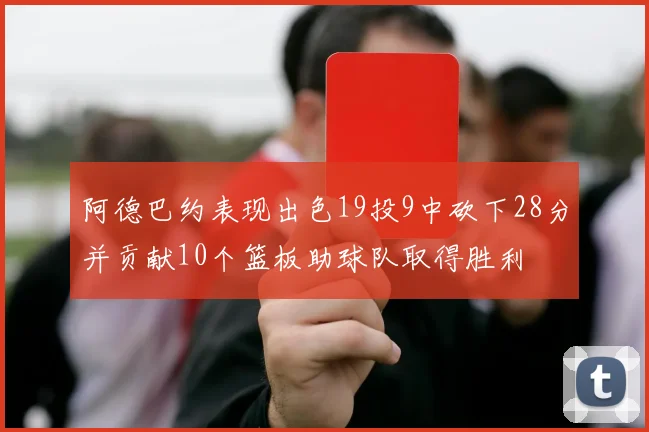 阿德巴约表现出色19投9中砍下28分并贡献10个篮板助球队取得胜利